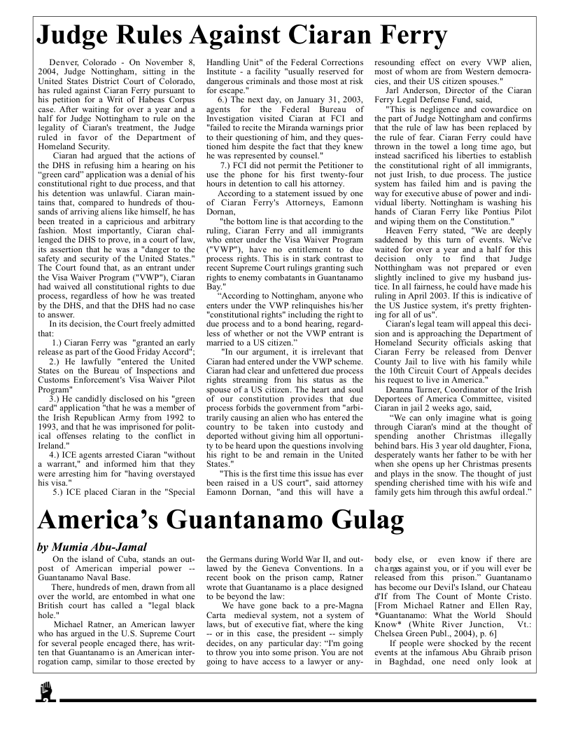 Judge Rules Against Ciaran Ferry  Denver, Colorado - On November 8, 2004, Judge Nottingham, sitting in the United States District Court of Colorado, has ruled against Ciaran Ferry pursuant 1o his petition for a Writ of Habeas Corpus case. After waiting for over a year and a half for Judge Nottingham o rule on the legality of Ciaran’s treatment, the Judge ruled in favor of the Department of Homeland Security  Ciaran had argued that the actions of the DHS in refusing him a hearing on his “green card" application was a denial of his constitutional right to due process, and that his detention was unlawful. Ciaran main- tains that, compared to hundreds of thou- sands of arriving aliens like himself, he has been treated in o capricious and arbitrary fashion. Most_importanty, Ciaran chal- lenged the DHS to prove, in a courtof law, iis assertion that he was a "danger to the safety and security of the United States.” The Court found that, as an entrant under the Visa Waiver Program ("VWP"), Ciaran had waived all constitutional rights to due process, regardless of how he was treated by the DHS, and that the DHS had no case 10 answer.  Inits decision, the Court freely admitted that  1) Ciaran Ferry was "granted an carly release as part of the Good Friday Accord”  2) He lawfully "entered the United Statés on the Bureau of Inspections and Customs Enforcement’s Visa Waiver Pilot Program”  3) He candidly disclosed on his "green card" application “that he was a member of the Irish Republican Army from 1992 1o 1993, and that he was imprisoned for polil- ical offenses relating to the conflict in Ircland."  4. ICE agents arrested Ciaran "without a warrant” and informed him that they were arresting him for "having oversiayed bis visa."  5) ICE placed Ciaran in the "Special  Handling Unit" of the Federal Corrections Instiute - a facility "usually reserved for dangerous criminals and those most at risk  for escape.” 6) The next day, on January 31, 2003, agents for the Federal Bureau of  Investigation visited Ciaran at FCI and "failed to recite the Miranda warnings prior 10 their questioning of him, and they ques- tioned him despite the fact that they knew he was represented by counsel.”  7 FCI did not permit the Petitioner to use the phone for his first twenty-four hours in detention to call his attorney.  ‘According (0 4 statement issued by one of Ciaran Ferry’s Atiomeys, Eamonn Dorman,  "the bottor line s that according to the fuling, Ciaran Ferry and all immigrants who enter under the Visa Waiver Program ("VWP"), have no_entitlement to_due process rights. This is in stark contrast to recent Supreme Court rulings granting such rights to enemy combatants in Guantanamo Bay  ccording to Nottingham, anyone who entrs under the VWP relinguishes hisher "constitutional rights” including the right to due process and o a bond hearing, regard- less of whether or not the VWP entrant is married to a US citizen.”  "In our argument, it s irrelevant that Ciaran had entered under the VWP scheme. Ciaran had clear and unfettered due process fights streaming from  his status as the spouse of a US citizen. The heart and soul of our constitution provides that due process forbids the government from "arbi- trarily causing an alien who has entered the country to be taken into custody and deported withou giving him all opportuni- 1y to be heard upon the questions involving His right to be and remain in the United States.  “This is the first time this issue has ever been raised in a US court”, said attomey Eamonn Dornan, "and this will have a  resounding effect on every VWP alien, most of whom are from Western democra- cies, and their US citizen spouses."  Jarl Anderson, Director of the Ciaran Ferry Legal Defense Fund, said,  "This is negligence and cowardice on the part of Judge Nottingham and confirms that the rule of law has been replaced by the rule of fear. Ciaran Ferry could have thrown in the towel a long time ago, but instead sacrificed his liberties to establish the constitutional right of all immigrants, not just Irish, to due process. The justice system has failed him and is paving the way for exccutive sbuse of power and indi- vidual liberty. Nottingham is washing his hands of Ciaran Ferry like Pontius Pilot and wiping them on the Constitution.”  Heaven Ferry stated, "We are deeply saddened by this turn of events. We’ve waited for over a year and a half for this decision only o find that Judge Notthingham was not prepared or even slightly inclined to_give my husband jus- tice. In all faimess, he could have made his ruling in April 2003. If this is indicative of the US Justice system, it pretty frighten- ing for all of us""  Ciaran’s legal team will appeal this deci- sion and is approaching the Department of Homeland Security officials asking that Ciaran Ferry be released from Denver County Jail 1o live with his family while the 10th Circuit Court of Appeals decides his request to live in America.”  Deanna Turner, Coordinator of the Irish Deportces of América Committee, visited Ciaran in jail 2 weeks ago, said,  “We can only imagine what is going through Ciaran’s mind at the thought of spending  another Christmas illegally behind bars. His 3 year old daughter, Fiona, desperately wants her father to be with her when she opens up her Christmas presents and plays in the snow. The thought of just spending cherished time with his wife and family gets him through this awful ordeal.”  America’s Guantanamo Gulag  by Mumia Abu-Jamal  On the island of Cuba, stands an out- post of American imperial power -- Guantanamo Naval Base.  “There, hundreds of men, drawn from all over the world, are entombed in what one British court has called a “legal black hole."  Michael Ratner, an American lawyer who has argued in the UL.S. Supreme Court for several people encaged there, has w ten that Guantanama is an American inter- rogation camp, similar to those erected by  the Germans during World War 11, and out- lawed by the Geneva Conventions. In a recent book on the prison camp, Ratner wtote that Guantanamo is a place designed 1o be beyond the law:  We have gone back 1o a pre-Magna Carta_medieval system, not a system of laws, but of executive fiat, where the king ~ or’in thiscase, the president -- simply decides, on any.particular day: "T’m going 10 throw you into some prison. You are not going to have access o a lawyer or any-  body clse, or even know if there arc changs against you, or if you will ever be released from this *prison.” Guantanamo has become our Devil’ Island, our Chateau 41t from The Count of Monte Cristo. [From Michael Ratner and Ellen Ray, *Guantanamo: What the World ~Should Know* (White River Junction, Vi Chelsea Green Publ., 2004), p. 6]  If people were shacked by the recent events at the infamous Abu Ghraib prison in Baghdad, one need only look at  R  